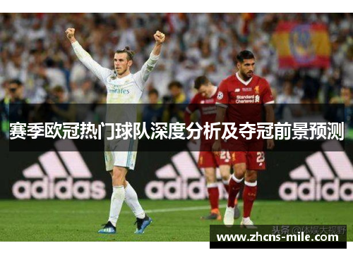 赛季欧冠热门球队深度分析及夺冠前景预测 赛季欧冠热门球队深度分析及夺冠前景预测