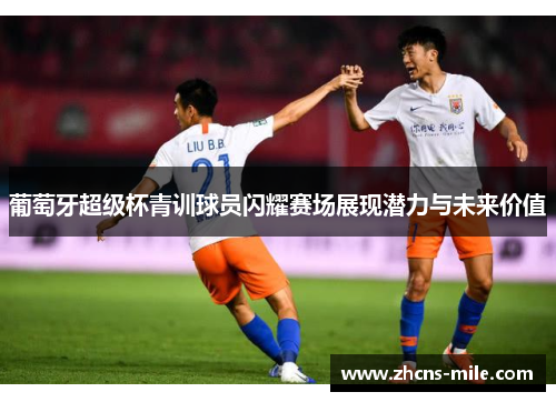 葡萄牙超级杯青训球员闪耀赛场展现潜力与未来价值 葡萄牙超级杯青训球员闪耀赛场展现潜力与未来价值