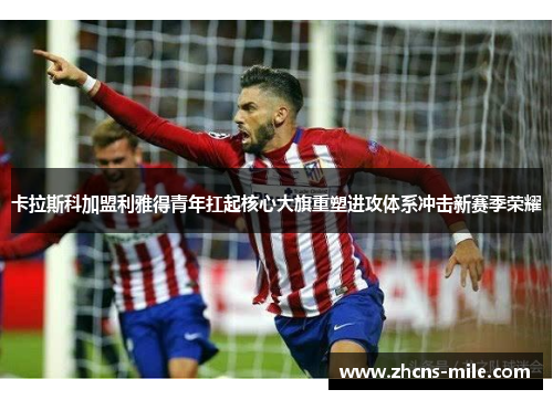 卡拉斯科加盟利雅得青年扛起核心大旗重塑进攻体系冲击新赛季荣耀 卡拉斯科加盟利雅得青年扛起核心大旗重塑进攻体系冲击新赛季荣耀