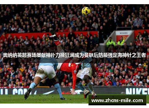奥纳纳英超赛场屡献神扑力挽狂澜成为曼联后防最强定海神针之王者 奥纳纳英超赛场屡献神扑力挽狂澜成为曼联后防最强定海神针之王者