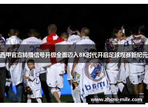 西甲官宣转播信号升级全面迈入8K时代开启足球观赛新纪元