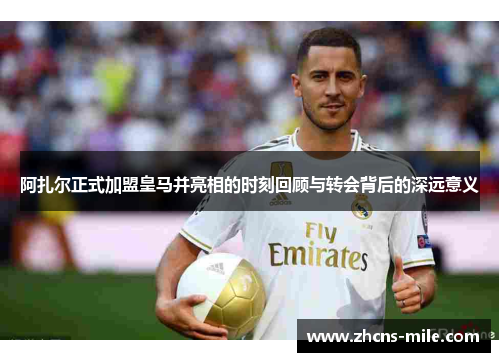 阿扎尔正式加盟皇马并亮相的时刻回顾与转会背后的深远意义