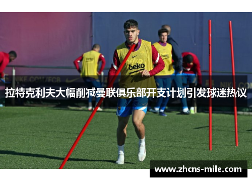 拉特克利夫大幅削减曼联俱乐部开支计划引发球迷热议 拉特克利夫大幅削减曼联俱乐部开支计划引发球迷热议